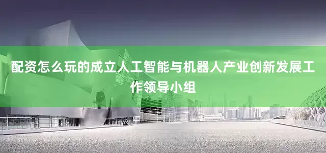 配资怎么玩的成立人工智能与机器人产业创新发展工作领导小组