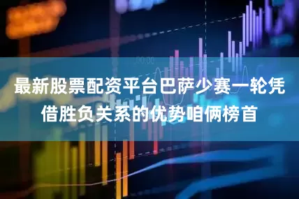 最新股票配资平台巴萨少赛一轮凭借胜负关系的优势咱俩榜首