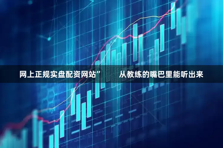 网上正规实盘配资网站”        从教练的嘴巴里能听出来