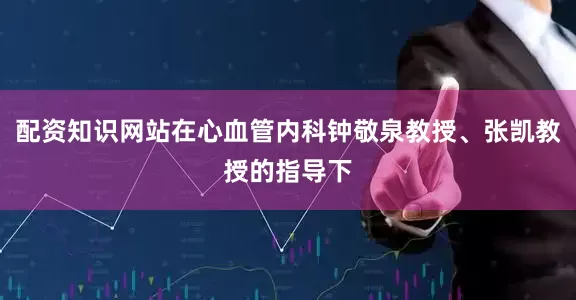 配资知识网站在心血管内科钟敬泉教授、张凯教授的指导下