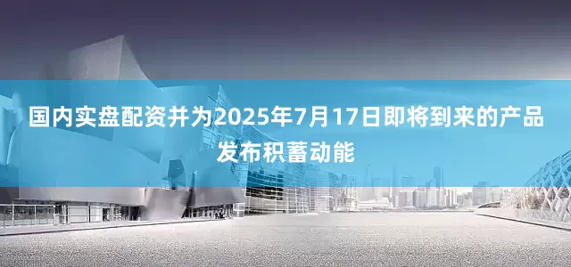 国内实盘配资并为2025年7月17日即将到来的产品发布积蓄动能