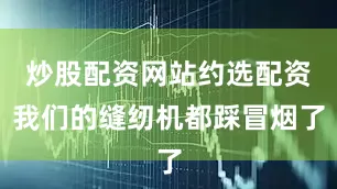 炒股配资网站约选配资我们的缝纫机都踩冒烟了