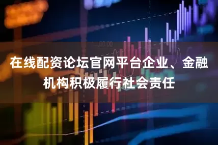 在线配资论坛官网平台企业、金融机构积极履行社会责任