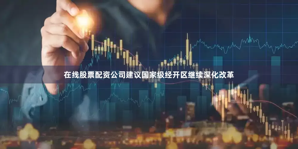 在线股票配资公司建议国家级经开区继续深化改革